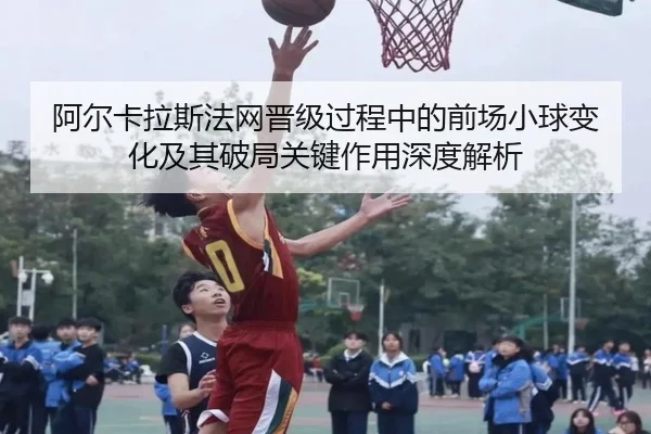 阿尔卡拉斯法网晋级过程中的前场小球变化及其破局关键作用深度解析