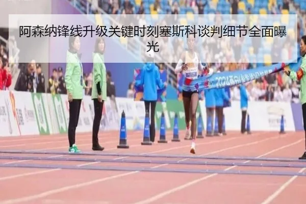 阿森纳锋线升级关键时刻塞斯科谈判细节全面曝光