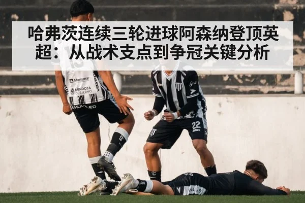 哈弗茨连续三轮进球阿森纳登顶英超：从战术支点到争冠关键分析