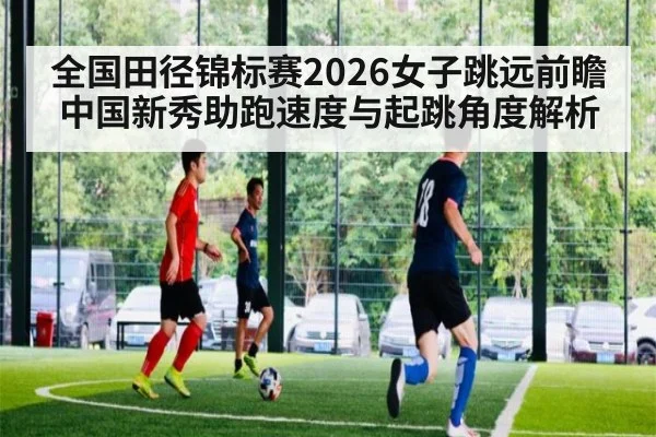 全国田径锦标赛2026女子跳远前瞻 中国新秀助跑速度与起跳角度解析
