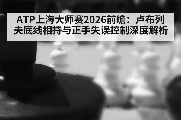 ATP上海大师赛2026前瞻：卢布列夫底线相持与正手失误控制深度解析