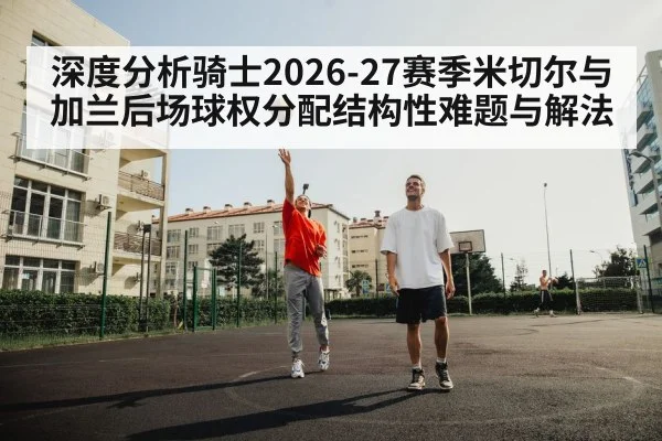 深度分析骑士2026-27赛季米切尔与加兰后场球权分配结构性难题与解法